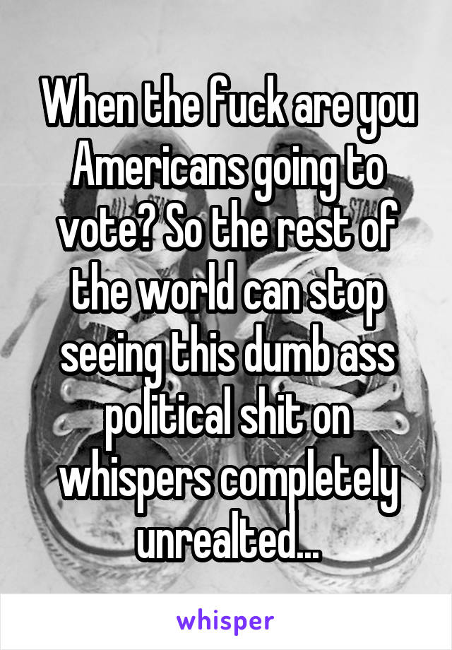 When the fuck are you Americans going to vote? So the rest of the world can stop seeing this dumb ass political shit on whispers completely unrealted...