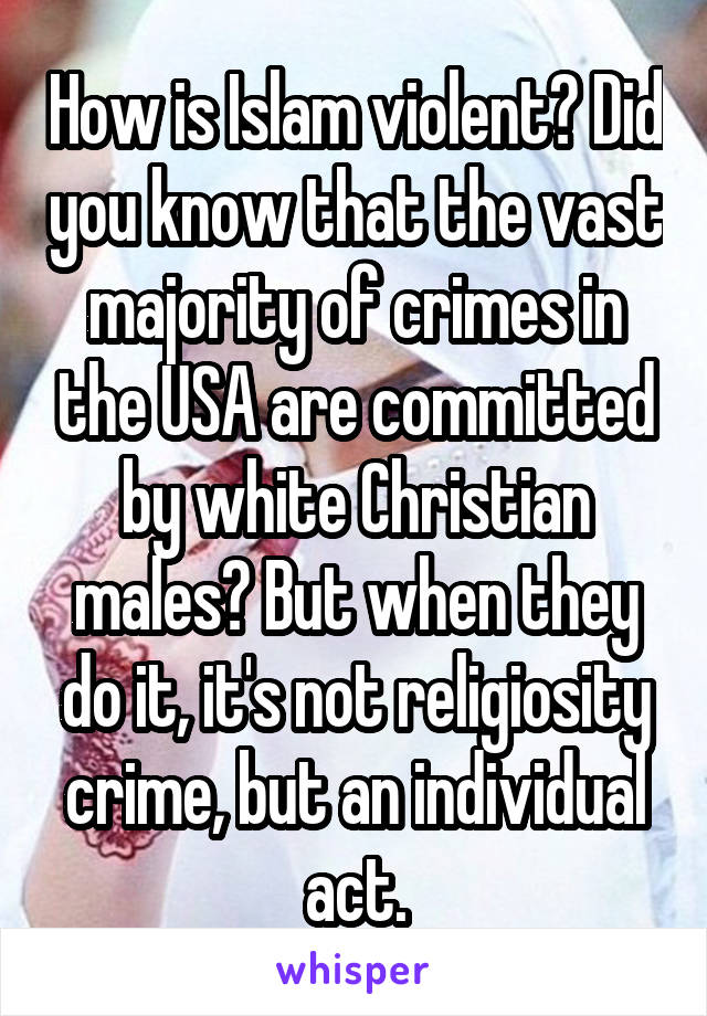 How is Islam violent? Did you know that the vast majority of crimes in the USA are committed by white Christian males? But when they do it, it's not religiosity crime, but an individual act.