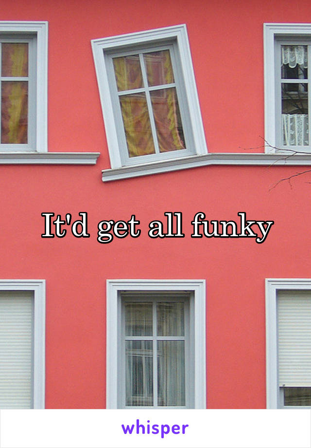 It'd get all funky