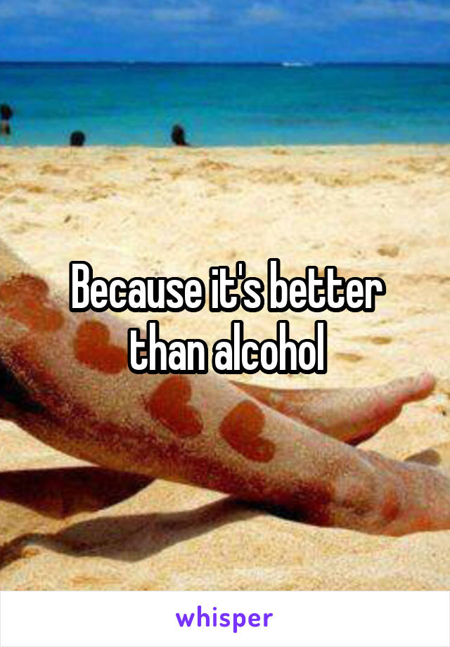 Because it's better than alcohol