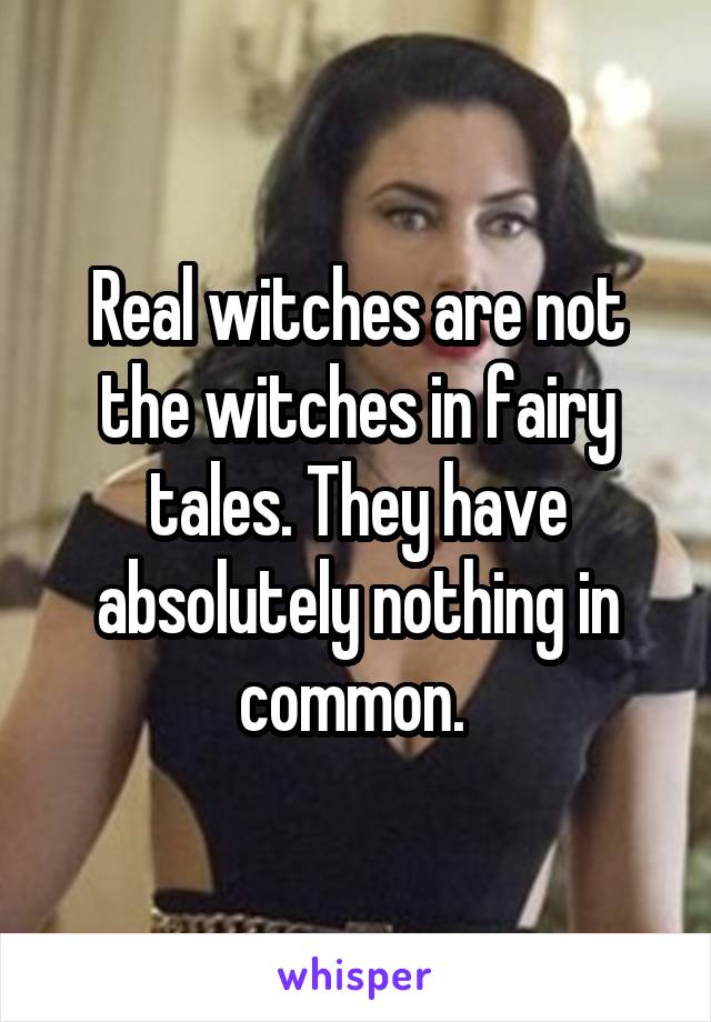 Real witches are not the witches in fairy tales. They have absolutely nothing in common. 