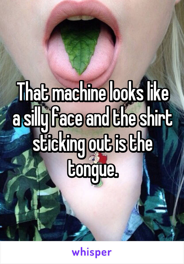 That machine looks like a silly face and the shirt sticking out is the tongue.