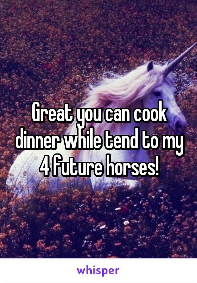 Great you can cook dinner while tend to my 4 future horses!