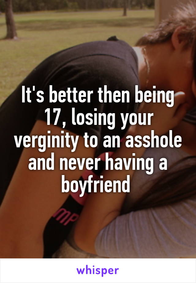 It's better then being 17, losing your verginity to an asshole and never having a boyfriend 