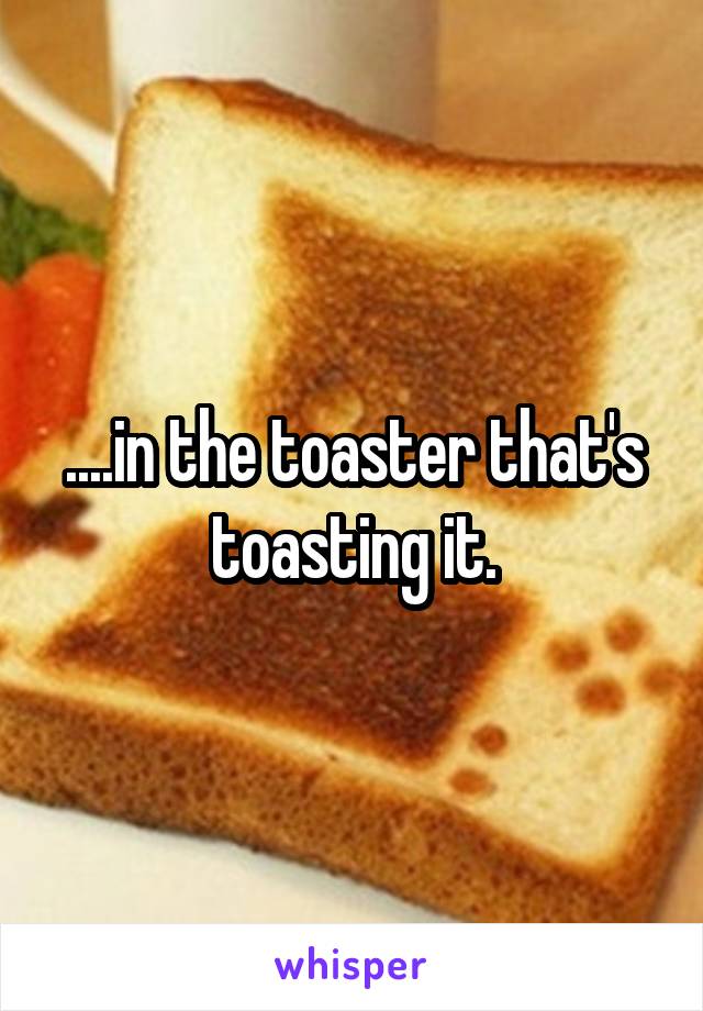 ....in the toaster that's toasting it.