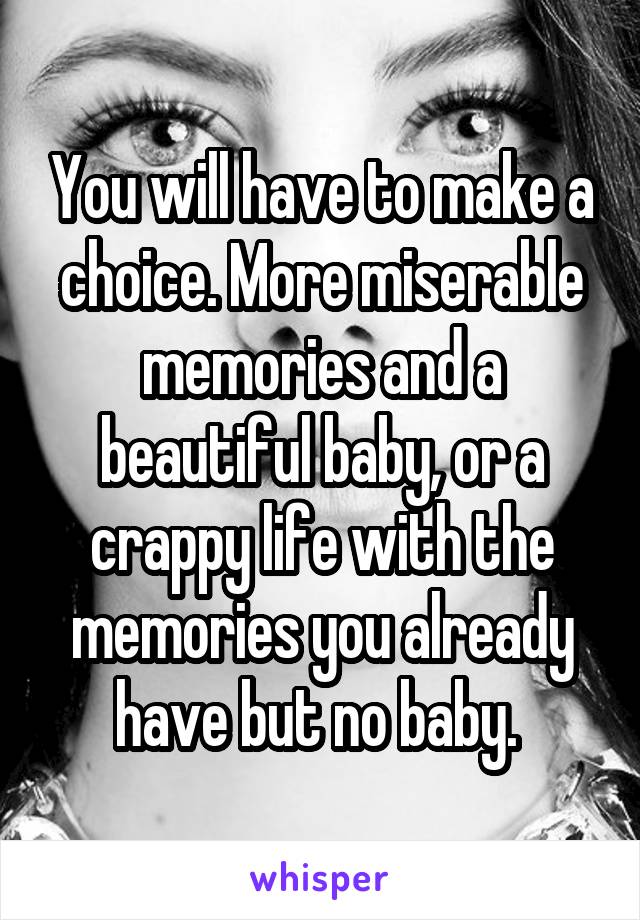 You will have to make a choice. More miserable memories and a beautiful baby, or a crappy life with the memories you already have but no baby. 