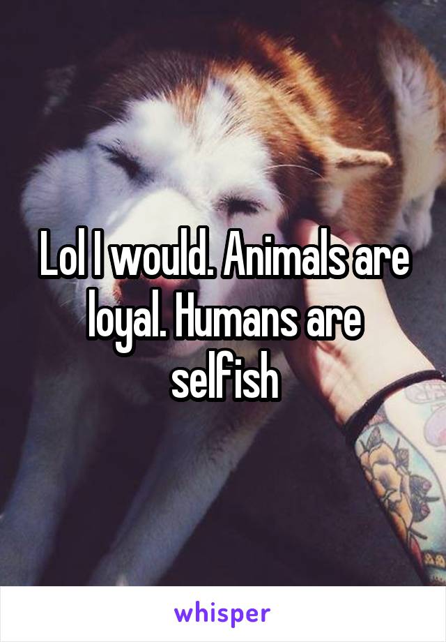 Lol I would. Animals are loyal. Humans are selfish