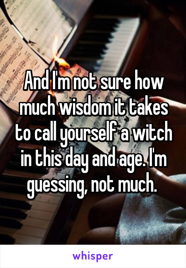 And I'm not sure how much wisdom it takes to call yourself a witch in this day and age. I'm guessing, not much. 