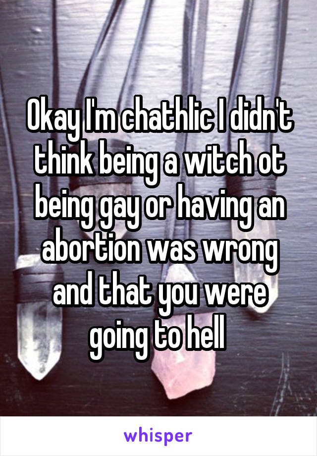 Okay I'm chathlic I didn't think being a witch ot being gay or having an abortion was wrong and that you were going to hell 