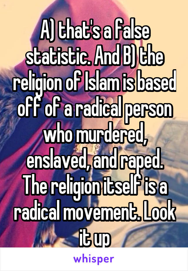 A) that's a false statistic. And B) the religion of Islam is based off of a radical person who murdered, enslaved, and raped. The religion itself is a radical movement. Look it up