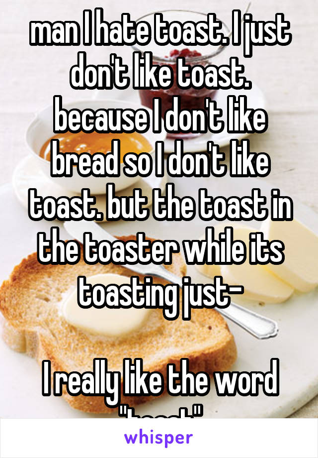 man I hate toast. I just don't like toast. because I don't like bread so I don't like toast. but the toast in the toaster while its toasting just-

I really like the word "toast"