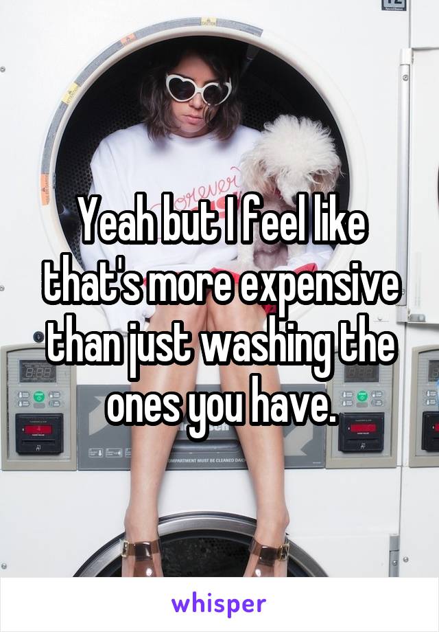 Yeah but I feel like that's more expensive than just washing the ones you have.