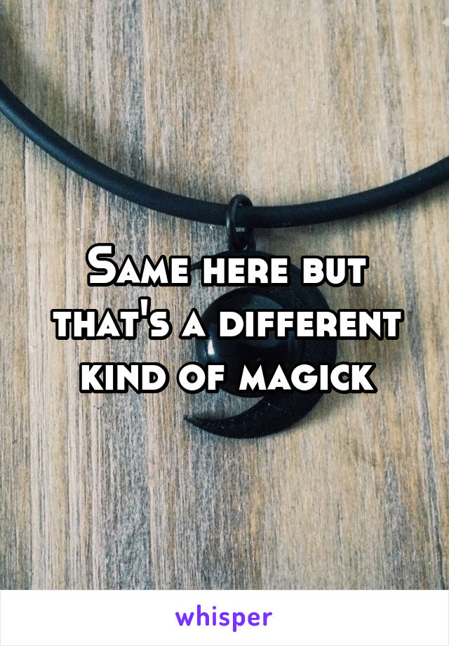 Same here but that's a different kind of magick