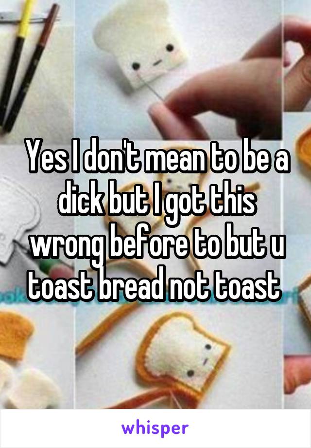 Yes I don't mean to be a dick but I got this wrong before to but u toast bread not toast 