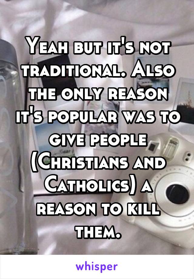 Yeah but it's not traditional. Also the only reason it's popular was to give people (Christians and Catholics) a reason to kill them.