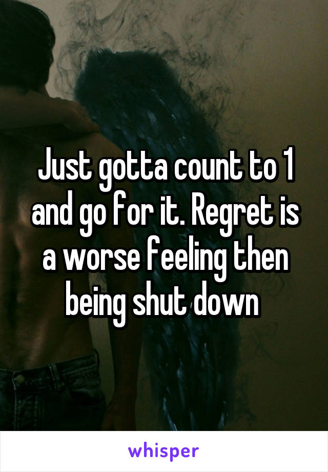 Just gotta count to 1 and go for it. Regret is a worse feeling then being shut down 