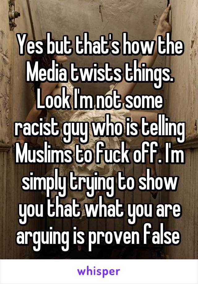 Yes but that's how the Media twists things. Look I'm not some racist guy who is telling Muslims to fuck off. I'm simply trying to show you that what you are arguing is proven false 