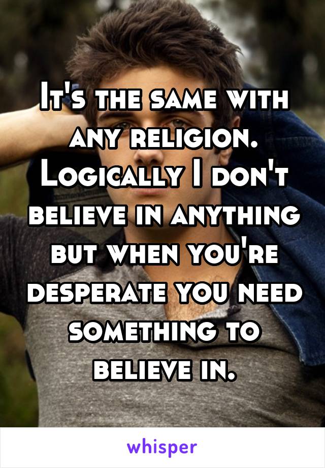 It's the same with any religion. Logically I don't believe in anything but when you're desperate you need something to believe in.