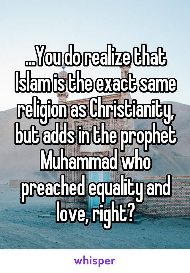 ...You do realize that Islam is the exact same religion as Christianity, but adds in the prophet Muhammad who preached equality and love, right?