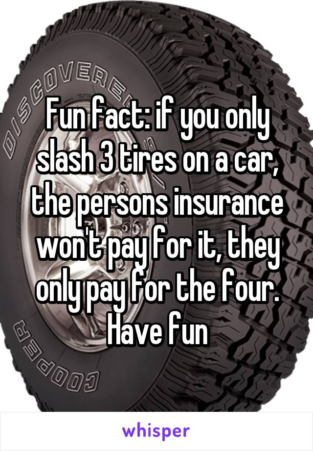 Fun fact: if you only slash 3 tires on a car, the persons insurance won't pay for it, they only pay for the four. Have fun