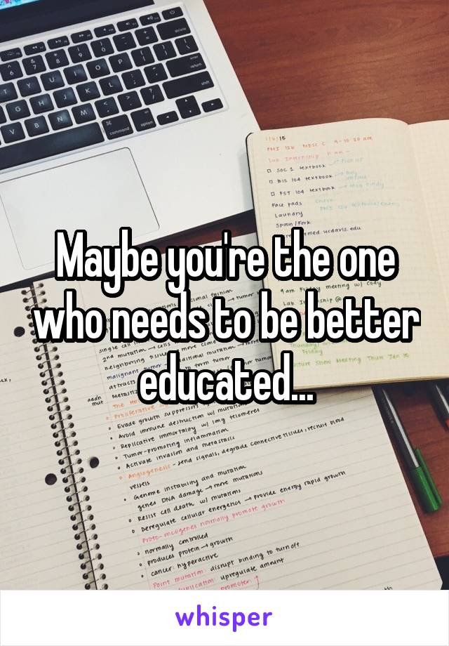 Maybe you're the one who needs to be better educated...