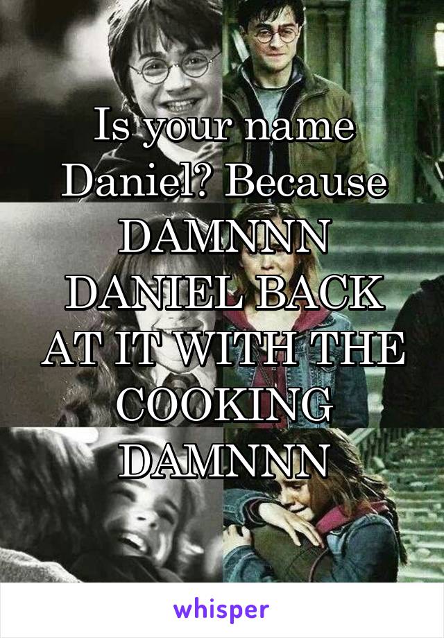 Is your name Daniel? Because DAMNNN DANIEL BACK AT IT WITH THE COOKING DAMNNN
