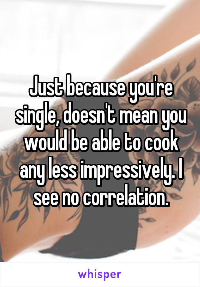 Just because you're single, doesn't mean you would be able to cook any less impressively. I see no correlation.