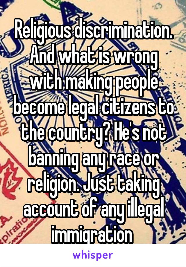 Religious discrimination. And what is wrong with making people become legal citizens to the country? He's not banning any race or religion. Just taking account of any illegal immigration 