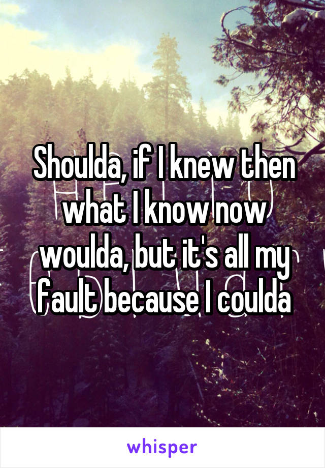 Shoulda, if I knew then what I know now woulda, but it's all my fault because I coulda