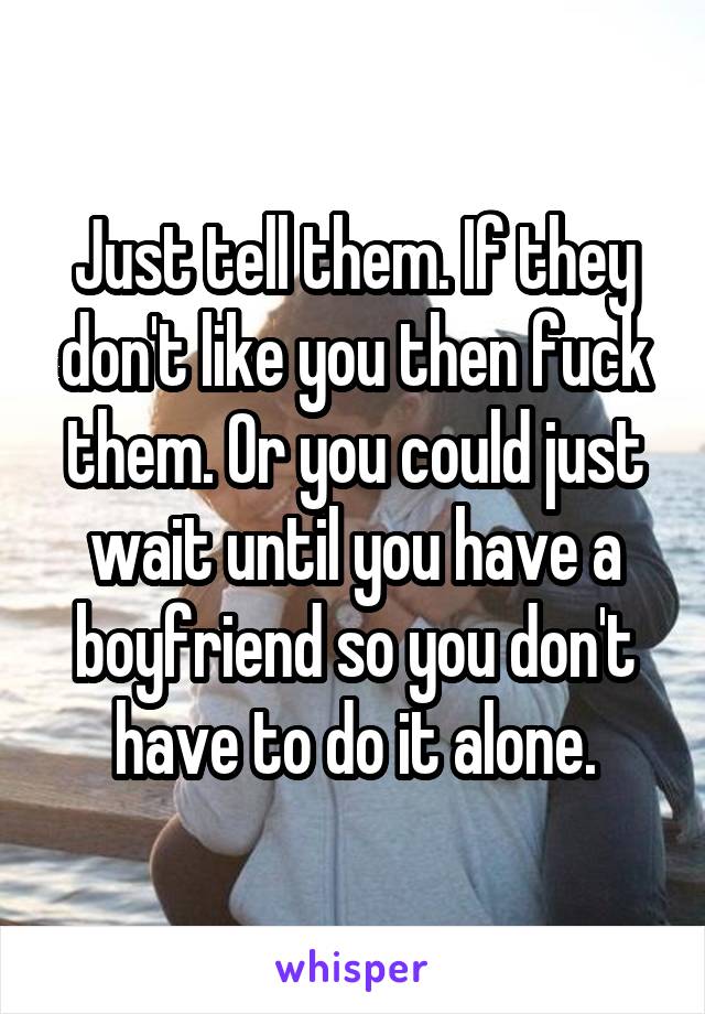 Just tell them. If they don't like you then fuck them. Or you could just wait until you have a boyfriend so you don't have to do it alone.