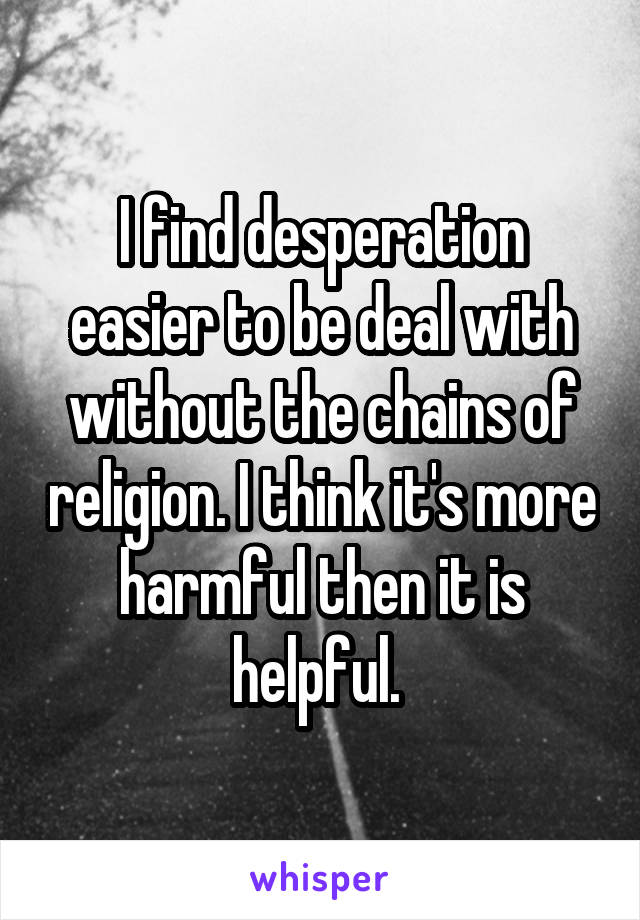 I find desperation easier to be deal with without the chains of religion. I think it's more harmful then it is helpful. 