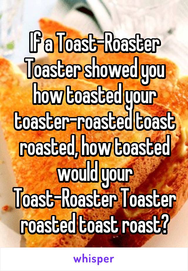 If a Toast-Roaster Toaster showed you how toasted your toaster-roasted toast roasted, how toasted would your Toast-Roaster Toaster roasted toast roast?