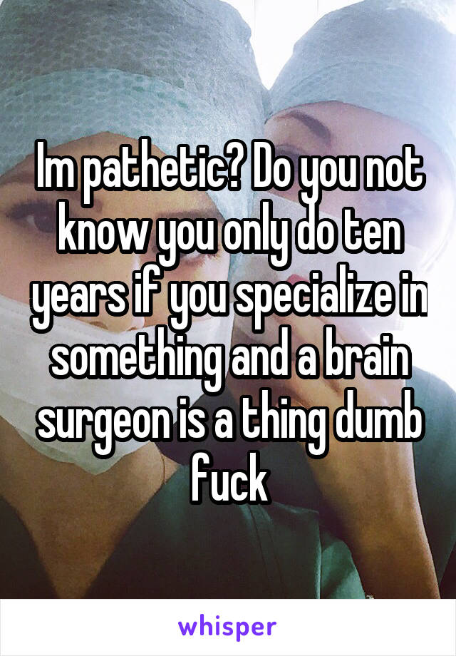 Im pathetic? Do you not know you only do ten years if you specialize in something and a brain surgeon is a thing dumb fuck