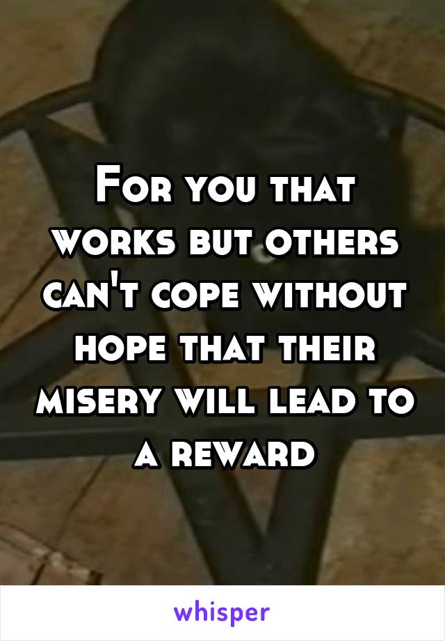 For you that works but others can't cope without hope that their misery will lead to a reward