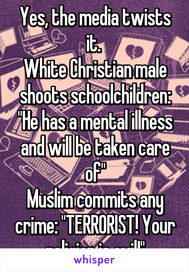 Yes, the media twists it. 
White Christian male shoots schoolchildren: "He has a mental illness and will be taken care of"
Muslim commits any crime: "TERRORIST! Your religion is evil!"