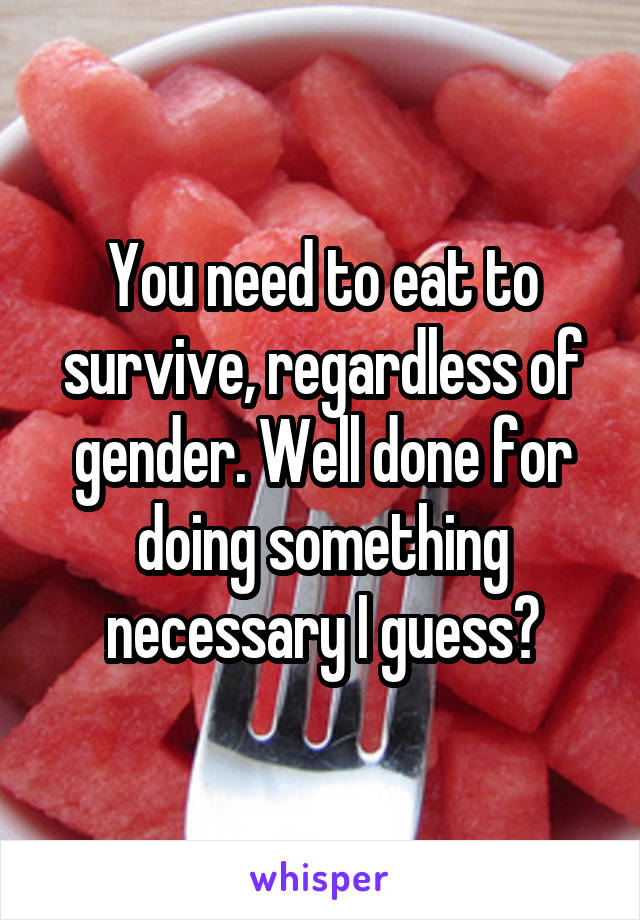 You need to eat to survive, regardless of gender. Well done for doing something necessary I guess?