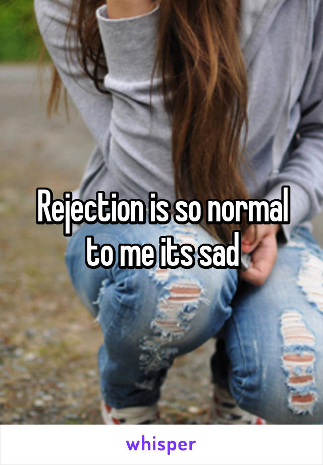 Rejection is so normal to me its sad