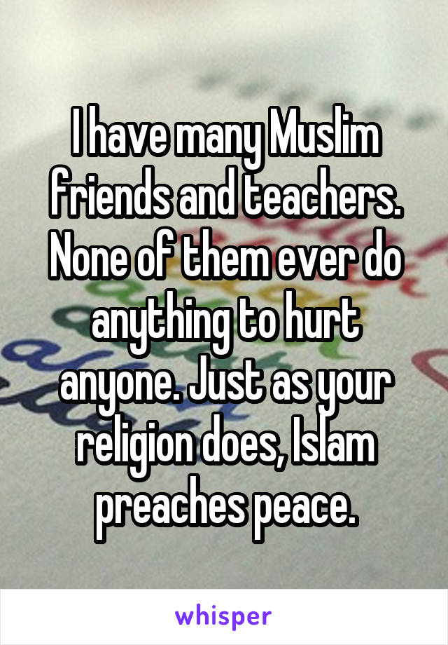 I have many Muslim friends and teachers. None of them ever do anything to hurt anyone. Just as your religion does, Islam preaches peace.