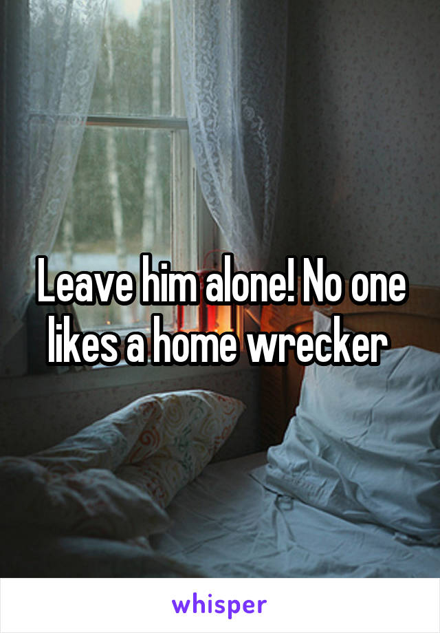 Leave him alone! No one likes a home wrecker 