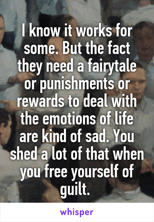 I know it works for some. But the fact they need a fairytale or punishments or rewards to deal with the emotions of life are kind of sad. You shed a lot of that when you free yourself of guilt. 