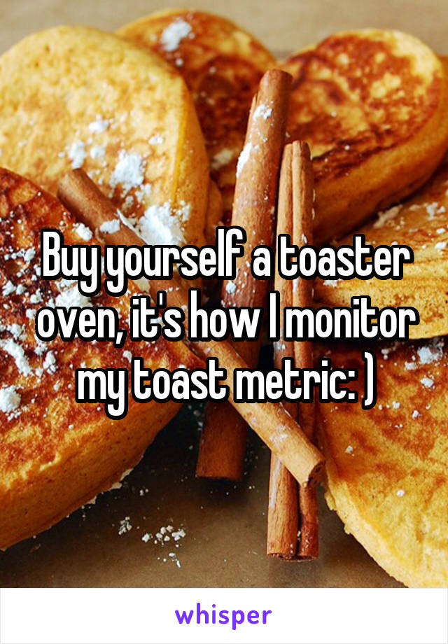 Buy yourself a toaster oven, it's how I monitor my toast metric: )