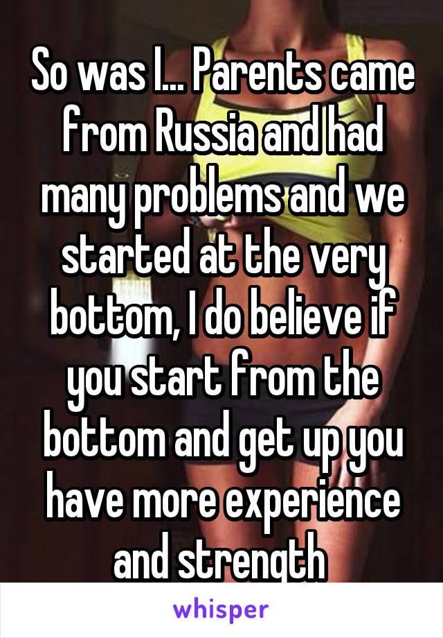 So was I... Parents came from Russia and had many problems and we started at the very bottom, I do believe if you start from the bottom and get up you have more experience and strength 