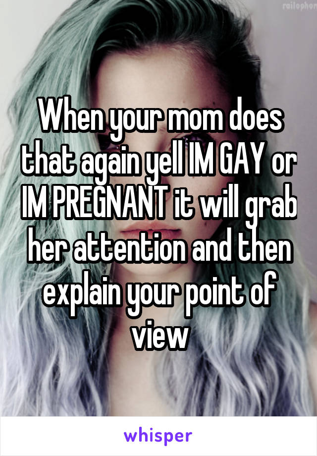 When your mom does that again yell IM GAY or IM PREGNANT it will grab her attention and then explain your point of view