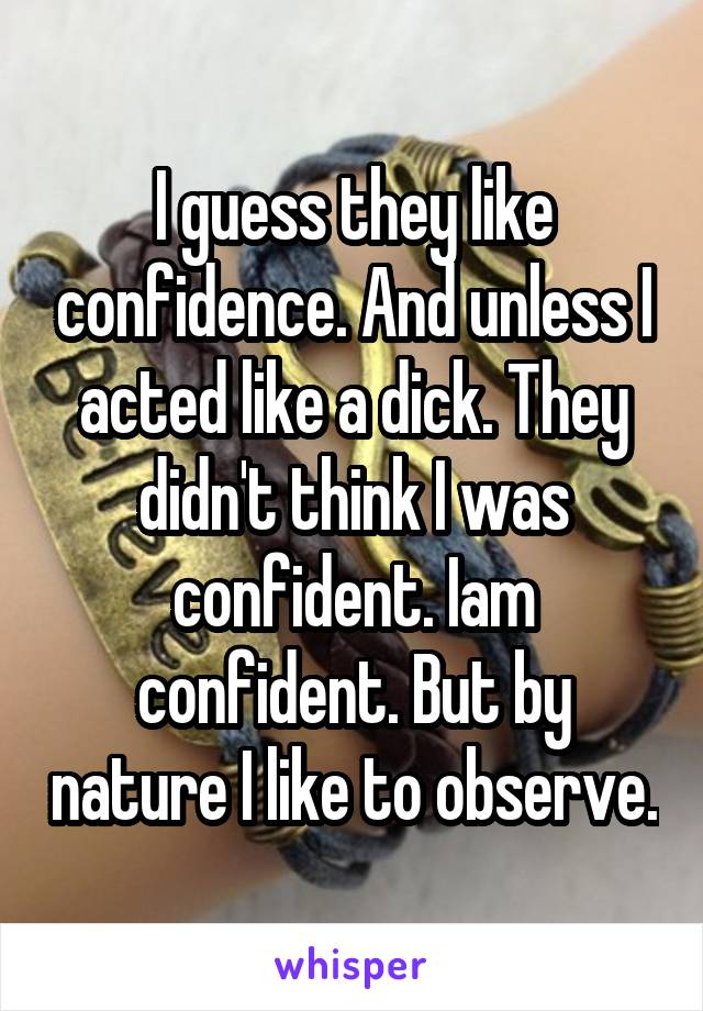 I guess they like confidence. And unless I acted like a dick. They didn't think I was confident. Iam confident. But by nature I like to observe.