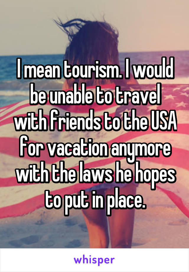 I mean tourism. I would be unable to travel with friends to the USA for vacation anymore with the laws he hopes to put in place.