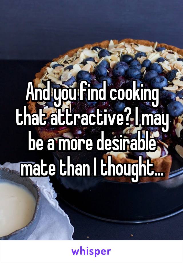 And you find cooking that attractive? I may be a more desirable mate than I thought...