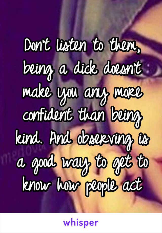 Don't listen to them, being a dick doesn't make you any more confident than being kind. And observing is a good way to get to know how people act