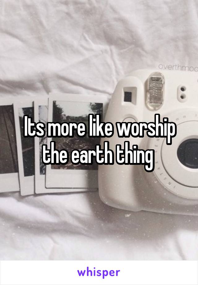 Its more like worship the earth thing 