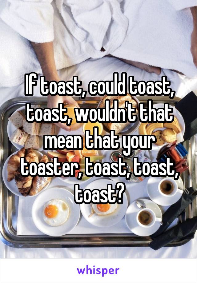 If toast, could toast, toast, wouldn't that mean that your toaster, toast, toast, toast?