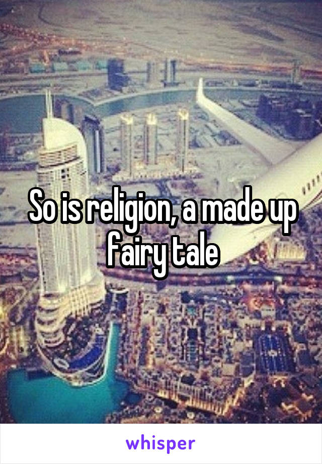 So is religion, a made up fairy tale